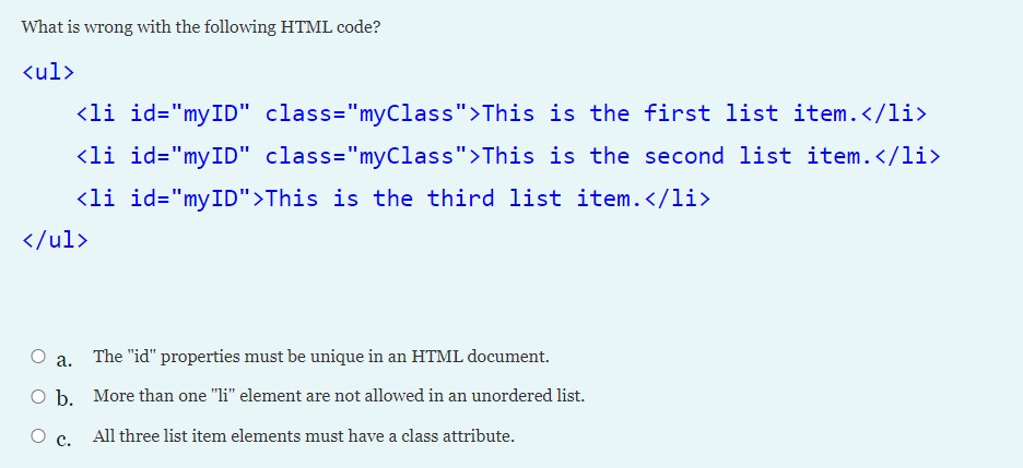 What is wrong with the following HTML code?
<ul>
<li id="myID" class="myClass">This is the first list item.</li>
<li id="myID" class="myClass">This is the second list item.</li>
<li id="myID">This is the third list item.</li>
</ul>
а.
The "id" properties must be unique in an HTML document.
O b. More than one "li" element are not allowed in an unordered list.
О с.
All three list item elements must have a class attribute.
