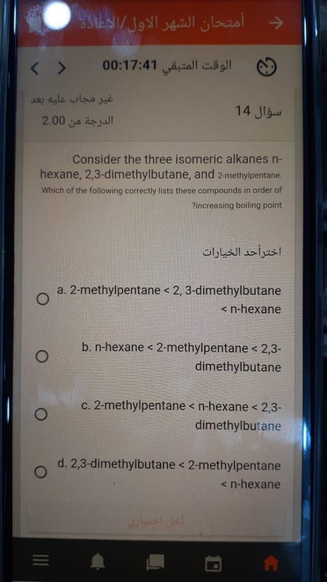 و أمتحان الشهر الأول الاعادن
< >
الوقت المتبقی 0:17:41 0
غير مجاب عليه بعد
سؤال 14
2.00
الدرجة من
Consider the three isomeric alkanes n-
hexane, 2,3-dimethylbutane, and 2-methylpentane.
Which of the following correctly lists these compounds in order of
?increasing boiling point
اخترأحد الخیارات
a. 2-methylpentane < 2, 3-dimethylbutane
< n-hexane
b. n-hexane < 2-methylpentane < 2,3-
dimethylbutane
c. 2-methylpentane < n-hexane < 2,3-
dimethylbutane
d. 2,3-dimethylbutane < 2-methylpentane
< n-hexane
