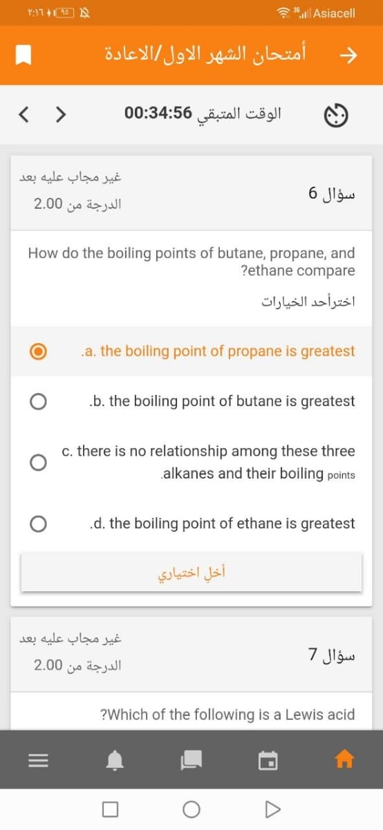 a Asiacell
امتحان الشهر الأول الاعادة
< >
الوقت المتبقي 0:34:56 0
غير مجاب عليه بعد
سؤال 6
2.00
الدرجة من
How do the boiling points of butane, propane, and
?ethane compare
اخترأحد الخيارات
.a. the boiling point of propane is greatest
.b. the boiling point of butane is greatest
c. there is no relationship among these three
alkanes and their boiling points
.d. the boiling point of ethane is greatest
أخل اختياري
غير مجاب علية بعد
سؤال 7
2.00
الدرجة من
?Which of the following is a Lewis acid
II
