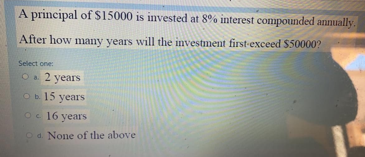A principal of $15000 is invested at 8% interest compounded annually.
After how many years will the investment first-exceed $50000?
Select one:
O a. 2 years
О. 15 yearS
Ос. 16 years
O d. None of the above
