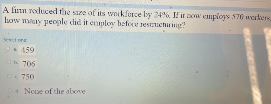 A firm reduced the size of its workforce by 24%. If it now employs 570 workers,
how many people did it employ before restructuring?
Select one:
O a. 459
O b. 706
Oc. 750
O d. None of the above
