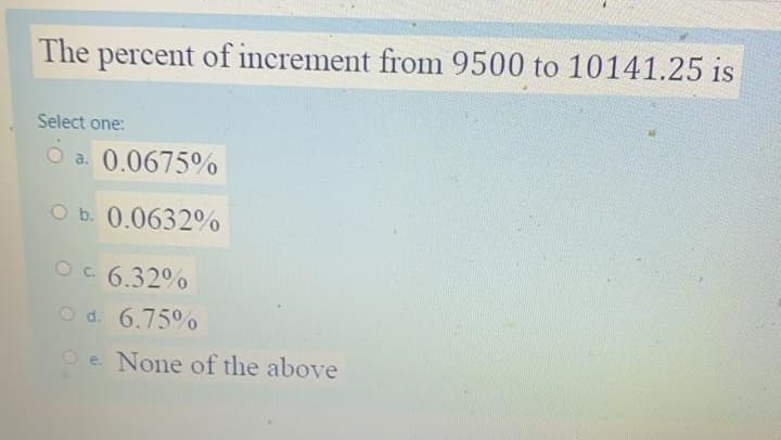 The percent of increment from 9500 to 10141.25 is
Select one:
O a. 0.0675%
O b. 0.0632%
Oc 6.32%
O d. 6.75%
O e. None of the above
