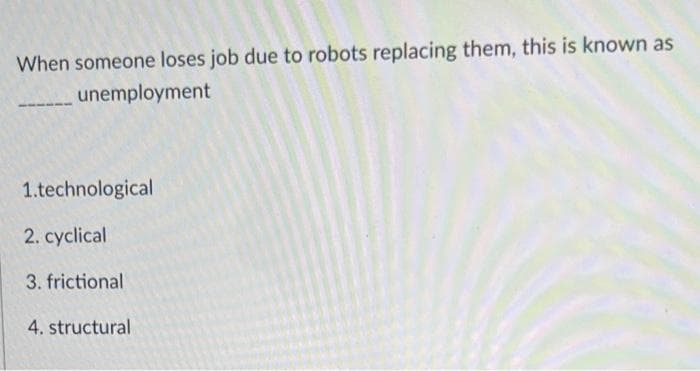 When someone loses job due to robots replacing them, this is known as
unemployment
1.technological
2. cyclical
3. frictional
4. structural