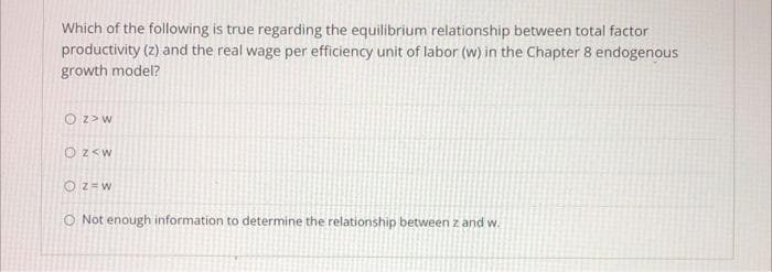 Which of the following is true regarding the equilibrium relationship between total factor
productivity (z) and the real wage per efficiency unit of labor (w) in the Chapter 8 endogenous
growth model?
O Z> W
OZ<W
OZ=W
O Not enough information to determine the relationship between z and w.