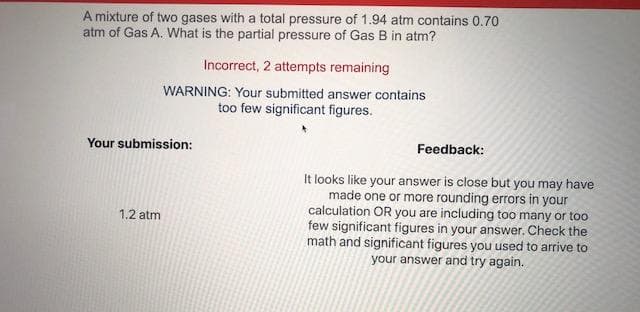 A mixture of two gases with a total pressure of 1.94 atm contains 0.70
atm of Gas A. What is the partial pressure of Gas B in atm?
