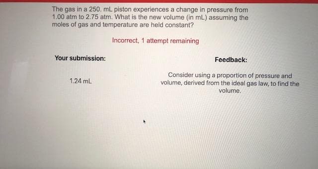 The gas in a 250. mL piston experiences a change in pressure from
1.00 atm to 2.75 atm. What is the new volume (in mL) assuming the
moles of gas and temperature are held constant?
