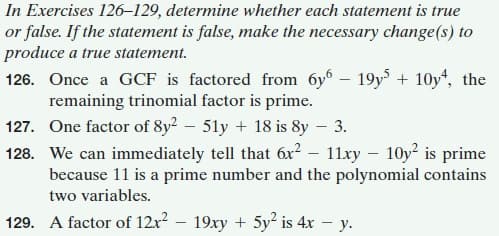 In Exercises 126–129, determine whether each statement is true
or false. If the statement is false, make the necessary change(s) to
produce a true statement.
126. Once a GCF is factored from 6y – 19y + 10y“, the
remaining trinomial factor is prime.
127. One factor of 8y² – 51y + 18 is 8y – 3.
128. We can immediately tell that 6x? – 11xy – 10y? is prime
because 11 is a prime number and the polynomial contains
two variables.
129. A factor of 12x2 – 19xy + 5y² is 4x – y.

