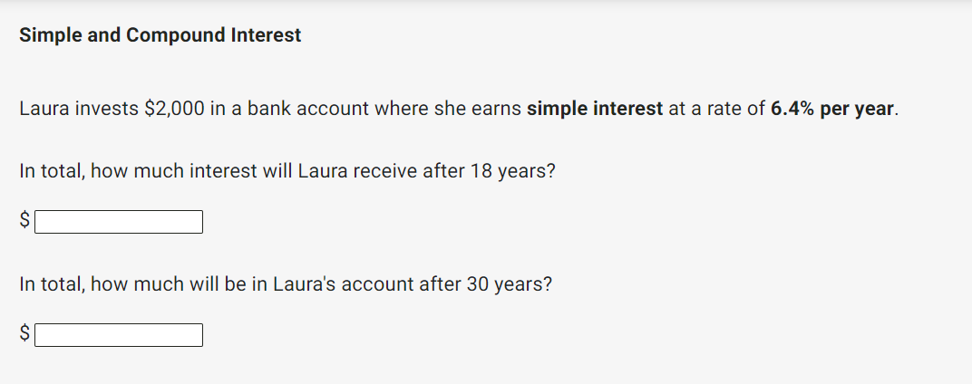 Simple and Compound Interest
Laura invests $2,000 in a bank account where she earns simple interest at a rate of 6.4% per year.
In total, how much interest will Laura receive after 18 years?
$
In total, how much will be in Laura's account after 30 years?
$
