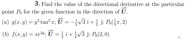 3. Find the value of the directional derivative at the particular
point Po for the given function in the direction of U.
(a) g(x, y) = y² tan² x; U = -}V3 î+ } ĵ; Po(}r, 2)
(b) f(x, y) = xe²»; U = } î + }V3 î; Po(2,0)
