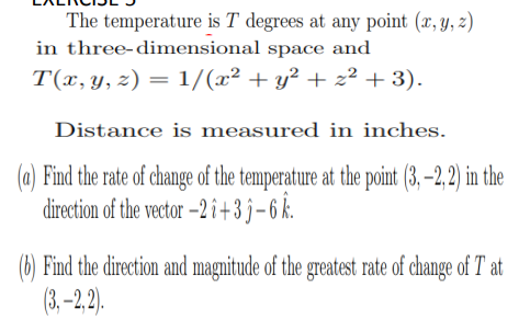 The temperature is T degrees at any point (x, y, z)
in three-dimensional space and
T(x,y, z) = 1/(x² + y² + z² + 3).
Distance is measured in inches.
(a) Find the rate of change of the temperature at the point (3, –2, 2) in the
direction of the vector –2î+3 j-6 k.
(6) Find the direction and magnitude of the greatest rate of change of T at
(3, -2, 2).
