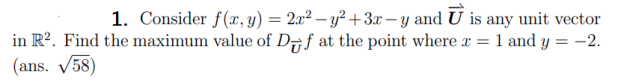 1. Consider f(x, y) = 2x² – y² + 3x – y and U is any unit vector
in R2. Find the maximum value of D7f at the point where x = 1 and y = -2.
(ans. 58)
