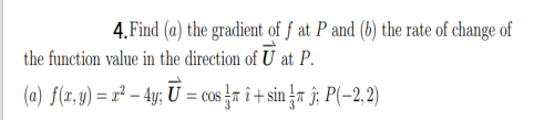 4. Find (a) the gradient of f at P and (b) the rate of change of
the function value in the direction of U at P.
(a) f(x, y) = r² – 4y; U = cos}r î + sin }r î; P(-2, 2)
