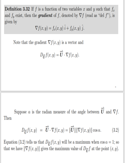 Definition 3.32 If f is a function of two variables x and y such that f.
and fy exist, then the gradient of f, denoted by Vƒ (read as “del f"), is
given by
V{(r,y) = f.(z. y) i + f,(r, y) j.
Note that the gradient Vf(x, y) is a vector and
Df(1,9) = U - V j(z, y).
Suppose a is the radian measure of the angle between U and Vf.
Then
D7f(z, y) = U·Vf(r, y) = ||U|||Vf(r, y)|| o a.
(3.2)
Equation (3.2) tells us that D#f(x, y) will be a maximum when cos a = 1; so
that we have ||Vf(x, y)|| gives the maximum value of D7f at the point (r, y).
