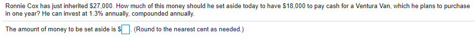 Ronnie Cox has just inherited S27,000. How much of this money should he set aside today to have $18,000 to pay cash for a Ventura Van, which he plans to purchase
in one year? He can invest at 1.3% annually, compounded annually.
The amount of money to be set aside is S. (Round to the nearest cent as needed.)
