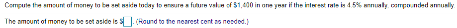 Compute the amount of money to be set aside today to ensure a future value of $1,400 in one year if the interest rate is 4.5% annually, compounded annually.
The amount of money to be set aside is S
(Round to the nearest cent as needed.)
