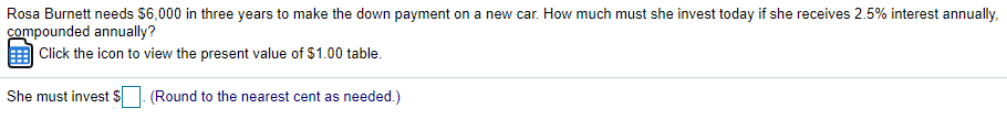 Rosa Burnett needs $6,000 in three years to make the down payment on a new car. How much must she invest today if she receives 2.5% interest annually,
compounded annually?
Click the icon to view the present value of $1.00 table.
She must invest $
(Round to the nearest cent as needed.)
