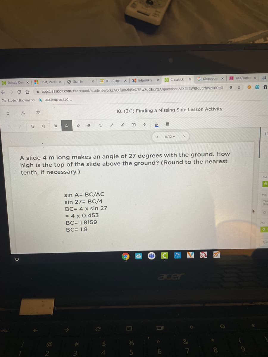 Classroom
A Yilla/Torber x
H Chat, Meeti
O Sign In
Da IXL- Diagncx
X Edgenuity
O Classkick
C Dekalb Co
A app.classkick.com/#/account/student-works/AXfuXMkIScG7BwZgGEXYQA/questions/AXflif3WRtqBgrhWzK6QgQ
O Student Bookmarks
A USATestprep, LLC -
88
10. (3/1) Finding a Missing Side Lesson Activity
Q
8/12
A slide 4 m long makes an angle of 27 degrees with the ground. How
high is the top of the slide above the ground? (Round to the nearest
tenth, if necessary.)
Me
sin A= BC/ẠC
sin 27= BC/4
Ms.
You
this
BC= 4 x sin 27
= 4 x 0.453
BC= 1.8159
Me
BC= 1.8
Typ
acer
esc
&
24
3.
4.
8.
