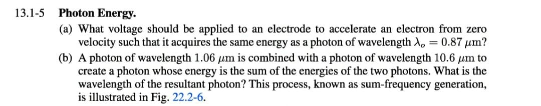 13.1-5
Photon Energy.
(a) What voltage should be applied to an electrode to accelerate an electron from zero
velocity such that it acquires the same energy as a photon of wavelength A,
(b) A photon of wavelength 1.06 µm is combined with a photon of wavelength 10.6 µm to
create a photon whose energy is the sum of the energies of the two photons. What is the
wavelength of the resultant photon? This process, known as sum-frequency generation,
is illustrated in Fig. 22.2-6.
= 0.87 µm?

