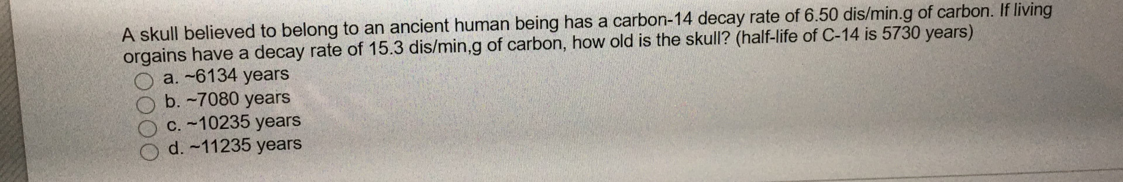 A skull believed to belong to an ancient human being has a carbon-14 decay rate of 6.50 dis/min.g of carbon. If living
orgains have a decay rate of 15.3 dis/min,g of carbon, how old is the skull? (half-life of C-14 is 5730 years)
a. -6134 years
b.-7080 years
C. -10235 years
O d. -11235 years
