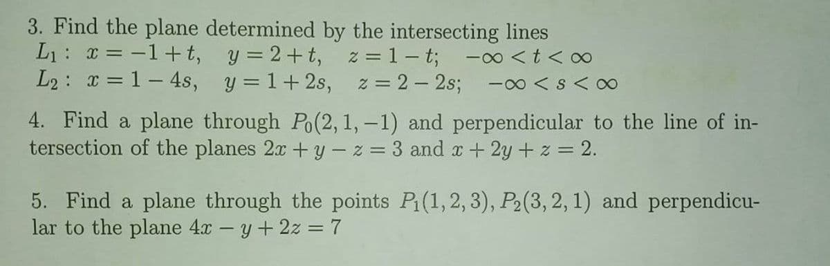 3. Find the plane determined by the intersecting lines
L1: = -1+t, y = 2+t,
L2: x = 1– 4s, y = 1+2s, z = 2 – 2s;
z = 1– t;
-00 <t < o
-00 < s <0
4. Find a plane through Po(2, 1, –1) and perpendicular to the line of in-
tersection of the planes 2x +y – z = 3 and x+ 2y + z = 2.
5. Find a plane through the points P(1,2, 3), P2(3, 2, 1) and perpendicu-
lar to the plane 4.x – y + 2z =7
