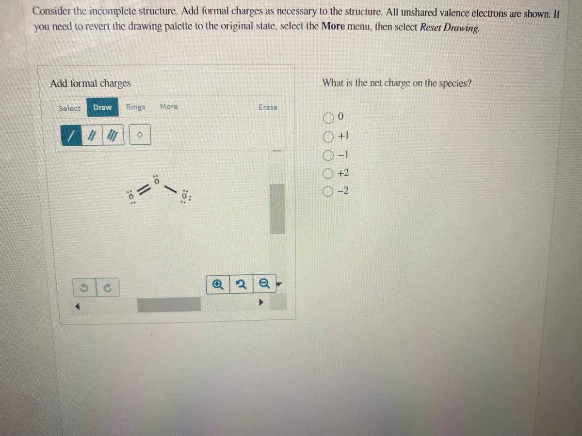 Consider the incomplete structure. Add formal charges as necessary to the structure. All unshared valence electrons are shown. If
you need to revert the drawing palette to the original state, sclect the More menu, then select Reset Drawing.
Add formal charges
What is the net charge on the species?
Select
Draw
Rings
More
Erase
+1
-1
+2
O O O OC
:o:
