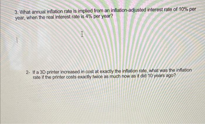 3. What annual inflation rate is implied from an inflation-adjusted interest rate of 10% per
year, when the real interest rate is 4% per year?
I
2- If a 3D printer increased in cost at exactly the inflation rate, what was the inflation
rate if the printer costs exactly twice as much now as it did 10 years ago?