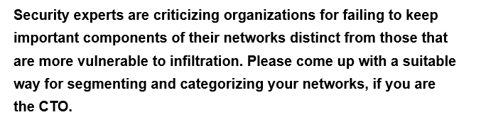 Security experts are criticizing organizations for failing to keep
important components of their networks distinct from those that
are more vulnerable to infiltration. Please come up with a suitable
way for segmenting and categorizing your networks, if you are
the CTO.