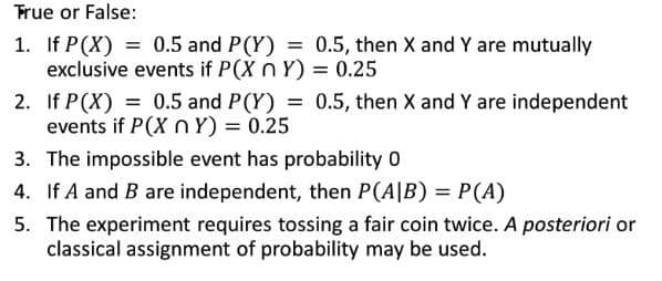 True or False:
1. If P(X) = 0.5 and P(Y)
= 0.5, then X and Y are mutually
exclusive events if P(X n Y) = 0.25
2.
If P(X) = 0.5 and P(Y) = 0.5, then X and Y are independent
events if P(X n Y) = 0.25
3. The impossible event has probability 0
4. If A and B are independent, then P(A|B) = P(A)
5. The experiment requires tossing a fair coin twice. A posteriori or
classical assignment of probability may be used.