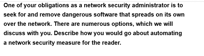 One of your obligations as a network security administrator is to
seek for and remove dangerous software that spreads on its own
over the network. There are numerous options, which we will
discuss with you. Describe how you would go about automating
a network security measure for the reader.