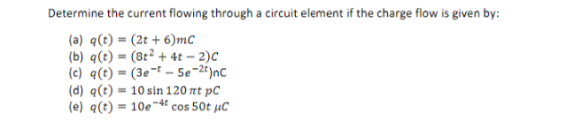 Determine the current flowing through a circuit element if the charge flow is given by:
(a) q(t) = (2t + 6)mC
(b) q(t) = (8t² + 4t – 2)C
(c) q(t) = (3e¬t – 5e-2t)nc
(d) q(t) = 10 sin 120 nt pC
(e) q(t) = 10e-4t cos 50t µC
%3D
