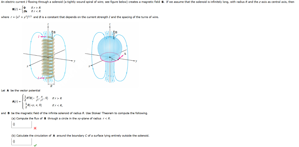 An electric current I flowing through a solenoid (a tightly wound spiral of wire; see figure below) creates a magnetic field B. If we assume that the solenoid is infinitely long, with radius R and the z-axis as central axis, then
if r>R
B(r) - Jo
Bk
if r<R
where r- (x? + y?)1/2 and B is a constant that depends on the current strength I and the spacing of the turns of wire.
Let A be the vector potential
A(r) -
B(-y, x, 0)
If r< R,
and B be the magnetic field of the infinite solenoid of radius R. Use Stokes' Theorem to compute the following.
(a) Compute the flux of B through a circle in the xy-plane of radius r< R.
(b) Calculate the circulation of A around the boundary C of a surface lying entirely outside the solenoid.
