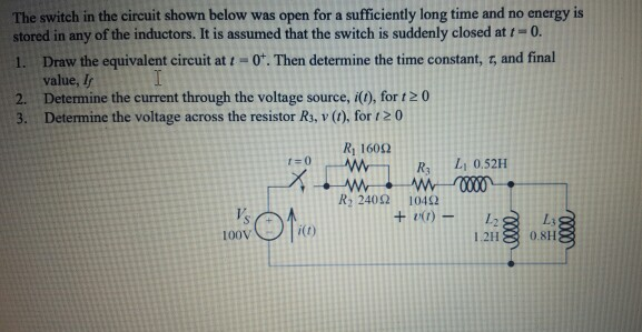The switch in the circuit shown below was open for a sufficiently long time and no energy is
stored in any of the inductors. It is assumed that the switch is suddenly closed at t=0.
Draw the equivalent circuit atI-0*. Then determine the time constant, r, and final
value, I
Determine the current through the voltage source, i(1), for t2 0
Determine the voltage across the resistor R3, v (1), for 120
1.
2.
3.
R 1602
R3
1=0
L 0.52H
R, 2402
10492
V's
+ v1) -
L3
100V
1.2H
0.8H
