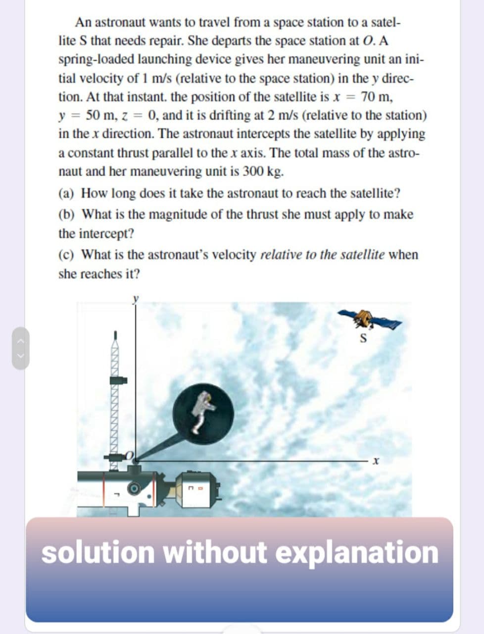 An astronaut wants to travel from a space station to a satel-
lite S that needs repair. She departs the space station at O. A
spring-loaded launching device gives her maneuvering unit an ini-
tial velocity of 1 m/s (relative to the space station) in the y direc-
tion. At that instant. the position of the satellite is x = 70 m,
y = 50 m, z = 0, and it is drifting at 2 m/s (relative to the station)
in the x direction. The astronaut intercepts the satellite by applying
a constant thrust parallel to the x axis. The total mass of the astro-
naut and her maneuvering unit is 300 kg.
(a) How long does it take the astronaut to reach the satellite?
(b) What is the magnitude of the thrust she must apply to make
the intercept?
(c) What is the astronaut's velocity relative to the satellite when
she reaches it?
S
solution without explanation
