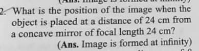 2. What is the position of the image when the
object is placed at a distance of 24 cm from
a concave mirror of focal length 24 cm?
(Ans. Image is formed at infinity)
