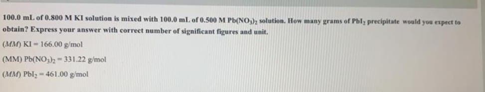 100.0 ml of 0.800 M KI solution is mixed with 100.0 ml. of 0.500 M Pb(N0,)2 solution. How many grams of Pbl; precipitate would you expect to
obtain? Express your answer with correct number of significant figures and unit.
(MM) KI = 166.00 g/mol
(MM) Pb(NO3)2- 331.22 g/mol
(MM) Pbl, - 461.00 g/mol
