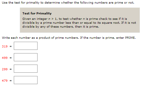 Use the test for primality to determine whether the following numbers are prime or not.
Test for Primality
Given an integer n > 1, to test vwhether n is prime check to see if it is
divisible by a prime number less than or equal to its square root. If it is not
divisible by any of these numbers, then it is prime.
Write each number as a product of prime numbers. If the number is prime, enter PRIME.
319 =
499 =
299 =
479 =
