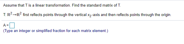 Assume that T is a linear transformation. Find the standard matrix of T.
T: R?→R? first reflects points through the vertical x2-axis and then reflects points through the origin.
[
(Type an integer or simplified fraction for each matrix element.)
A =
