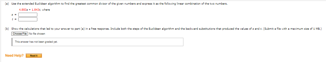 (a) Use the extended Euclidean algorithm to find the greatest common divisor of the given numbers and express it as the following linear combination of the two numbers.
4,883s + 1,843t, where
(b) Show the calculations that led to your answer to part (a) in a free response. Include both the steps of the Euclidean algorithm and the backward substitutions that produced the values of s and t. (Submit a file with a maximum size of 1 MB.)
Choose File No file chosen
This answer has not been graded yet.
Need Help?
Read It
