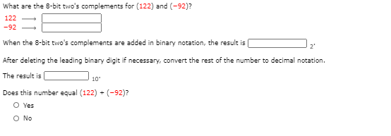 What are the 8-bit two's complements for (122) and (-92)?
122 -
-92
When the 8-bit two's complements are added in binary notation, the result i (
2
After delecing the leading binary digit if necessary, convert the rest of the number to decimal notatio
The result is
| 10
Does this number equal (122) + (-92)?
O ves
O No
