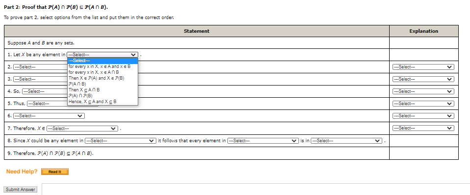 Part 2: Proof that P(A) n P(B) s P(AN B).
To prove part 2, select options from the list and put them in the correct order.
Statement
Explanation
Suppose A and B are any sets.
1. Let X be any element in ---Select--
-Select-
2. --Select--
for every x in X, xE A and xe B
for every x in X, xE ANB
Then Xe P(A) and Xe P(B)
P(ANB)
Then XANB
P(A) N P(B)
Hence, XA and XB
---Select-
3. -Select--
---Select-
4. So,
-Select---
---Select-
5. Thus,
Select--
-Select---
6. ---Select--
---Select-
7. Therefore, Xe
Select--
-Select---
8. Since X could be any element in --Select-
| it follows that every element in -Select---
is in --Select---
9. Therefore, P(A) n P(8) S P(AN B).
Need Help?
Read It
Submit Answer
