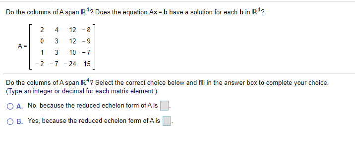 Do the columns of A span R*? Does the equation Ax = b have a solution for each b in R*?
2
4.
12 -8
3
12 -9
A =
1
10 -7
-2 -7 -24 15
Do the columns of A span R*? Select the correct choice below and fill in the answer box to complete your choice.
(Type an integer or decimal for each matrix element.)
O A. No, because the reduced echelon form of A is
O B. Yes, because the reduced echelon form of A is
