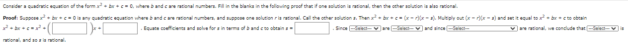 Consider a quadratic equation of the form x? + bx + c = 0, where b and c are rational numbers. Fill in the blanks in the following proof that if one solution is rational, then the other solution is also rational.
Proof: Suppose x2 + bx + c = 0 is any quadratic equation where b and c are rational numbers, and suppose one solution r is rational. Call the other solution s. Then x? + bx + c= (x - r)(x - s). Multiply out (x - r)(x - s) and set it equal to x + bx + c to obtain
x² + bx + c = x? + (
Equate coefficients and solve for s in terms of b and c to obtain s =
Since ---Select- v are --Select-- V and since -Select-
v are rational, we conclude that ---Select-- v is
rational, and so sis rational.
