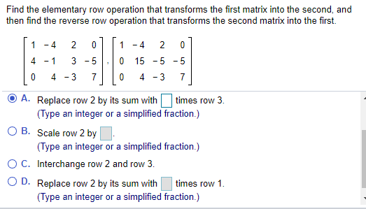 Find the elementary row operation that transforms the first matrix into the second, and
then find the reverse row operation that transforms the second matrix into the first.
- 4
2
1
- 4
4
- 1
3 - 5
15
-5 -5
4 -3
7
4 - 3
7
Replace row 2 by its sum with
(Type an integer or a simplified fraction.)
times row 3.
O B. Scale row 2 by.
(Type an integer or a simplified fraction.)
OC. Interchange row 2 and row 3.
O D. Replace row 2 by its sum with
times row 1.
(Type an integer or a simplified fraction.)
