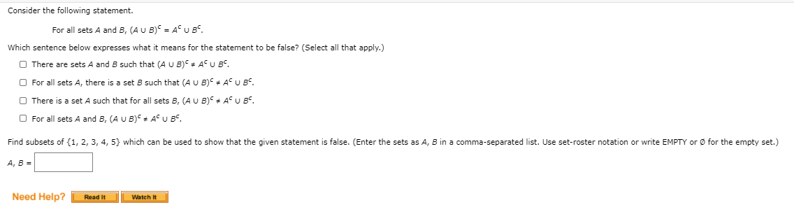 Consider the following statement.
For all sets A and B, (AU B) = AU BS.
Which sentence below expresses what it means for the statement to be false? (Select all that apply.)
O There are sets A and B such that (A U B) + AU B°.
O For all sets A, there is a set B such that (A U B) + A° U BC.
O There is a set A such that for all sets B, (AU B) + AU B°.
O For all sets A and B, (A U B) + A° U BC,
Find subsets of {1, 2, 3, 4, 5} which can be used to show that the given statement is false. (Enter the sets as A, B in a comma-separated list. Use set-roster notation or write EMPTY or Ø for the empty set.)
А, В %-
Need Help?
Read It
Watch It
