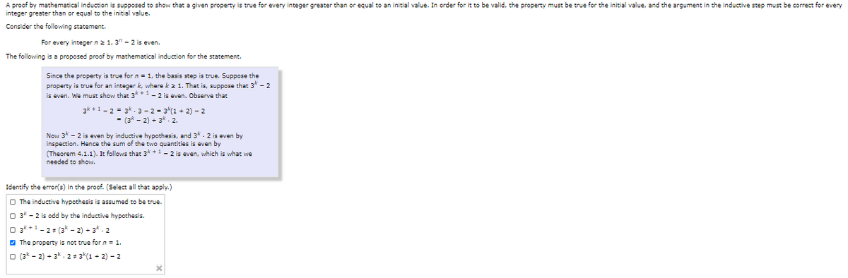 A proof by mathematical induction is supposed to show that a given property is true for every integer greater than or equal to an initial value. In order for it to be valid, the property must be true for the initial value, and the argument in the inductive step must be correct for every
integer greater than or equal to the initial value.
Consider the following statement.
For every integer n 2 1, 3" - 2 is even.
The following is a proposed proof by mathematical induction for the statement.
Since the property is true forn = 1, the basis step is true. Suppose the
property is true for an integer k, where k 2 1. That is, suppose that 3* - 2
is even. We must show that 3* *-- 2 is even. Observe that
3k +1 - 2 = 3k. 3 - 2 = 3(1 + 2) - 2
= (3k - 2) + 3k.2.
Now 3k - 2 is even by inductive hypothesis, and 3* . 2 is even by
inspection. Hence the sum of the two quantities is even by
(Theorem 4.1.1). It follows that 3* +1- 2 is even, which is what we
needed to show.
Identify the error(s) in the proof. (Select all that apply.)
O The inductive hypothesis is assumed to be true.
O 3k - 2 is odd by the inductive hypothesis.
O 3* +1 - 2+ (3* - 2) + 3* - 2
O The property is not true for n = 1.
O (3k - 2) + 3k . 2 + 3*(1 + 2) – 2
