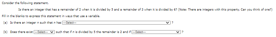 Consider the following statement.
Is there an integer that has a remainder of 2 when it is divided by 5 and a remainder of 3 when it is divided by 6? (Note: There are integers with this property. Can you think of one?)
Fill in the blanks to express this statement in ways that use a variable.
(a) Is there an integer n such that n has -Ŝelect--
(b) Does there exist -Select-
such that if n is divided by 5 the remainder is 2 and if -Select-
