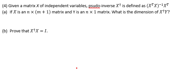 (4) Given a matrix X of independent variables, psudo-inverse X† is defined as (X"X)-'x"
(a) If X is an n x (m + 1) matrix and Y is an n x 1 matrix. What is the dimension of XtY?
(b) Prove that xtx = 1.
