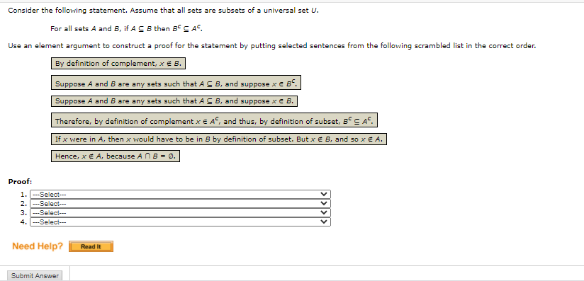 Consider the following statement. Assume that all sets are subsets of a universal set U.
For all sets A and B, if A CB then B° C AS.
Use an element argument to construct a proof for the statement by putting selected sentences from the following scrambled list in the correct order.
By definition of complement, x € B.
Suppose A and B are any sets such that A C B, and suppose x E BS.
Suppose A and B are any sets such that AC B, and suppose x E B.
Therefore, by definition of complement x E A°, and thus, by definition of subset, B° C A.
If x were in A, then x would have to be in B by definition of subset. But xe B, and so x E A.
Hence, x E A, because A NB = 0.
Proof:
1. ---Select-
2. ---Select---
3. ---Select--
-Select---
4.
Need Help?
Read It
Submit Answer
