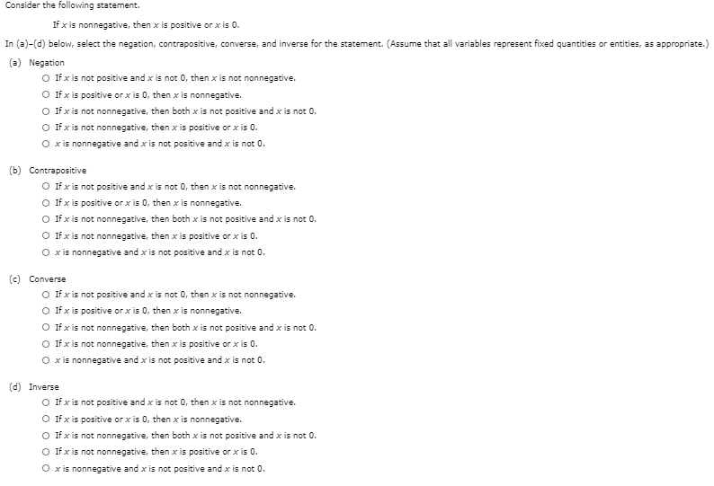 Consider the following statement.
If x is nonnegative, then x is positive or x is 0.
In (a)-(d) below, select the negation, contrapositive, converse, and inverse for the statement. (Assume that all variables represent fixed quantities or entities, as appropriate.)
(a) Negation
O fxis not positive and x is not 0, then x is not nonnegative.
O fx is positive or x is 0, then x is nonnegative.
O fxis not nonnegative, then both x is not positive and x is not 0.
O fxis not nonnegative, then x is positive or x is 0.
O xis nonnegative and x is not positive and x is not 0.
(b) Contrapositive
O fxis not positive and x is not 0, then x is not nonnegative.
O ffx is positive or x is 0, then x is nonnegative.
O fxis not nonnegative, then both x is not positive and x is not 0.
O fxis not nonnegative, then x is positive or x is 0.
O xis nonnegative and x is not positive and x is not 0.
(c) Converse
O fxis not positive and x is not 0, then x is not nonnegative.
O fxis positive or x is 0, then x is nonnegative.
O fxis not nonnegative, then both x is not positive and x is not 0.
O fxis not nonnegative, then x is positive or x is 0.
O xis nonnegative and x is not positive and x is
(d) Inverse
O fxis not positive and x is not 0, then x is not nonnegative.
O fx is positive or x is 0, then x is nonnegative.
O fxis not nonnegative, then both x is not positive and x is not 0.
O fx is not nonnegative, then x is positive or x is 0.
O xis nonnegative and x is not positive and x is not 0.
