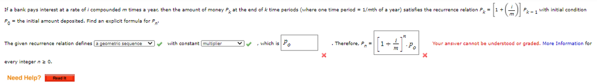 If a bank pays interest at a rate of i compounded m times a year, then the amount of money P, at the end of k time periods (where one time period = 1/mth of a year) satisfies the recurrence relation P.
Pk -1 with initial condition
P, = the initial amount deposited. Find an explicit formula for P.
The given recurrence relation defines a geometric sequence
with constant multiplier
vv , which is P.
. Therefore, P. =
Your answer cannot be understood or graded. More Information for
+
-P.
every integer nz 0.
Need Help?
Read It
